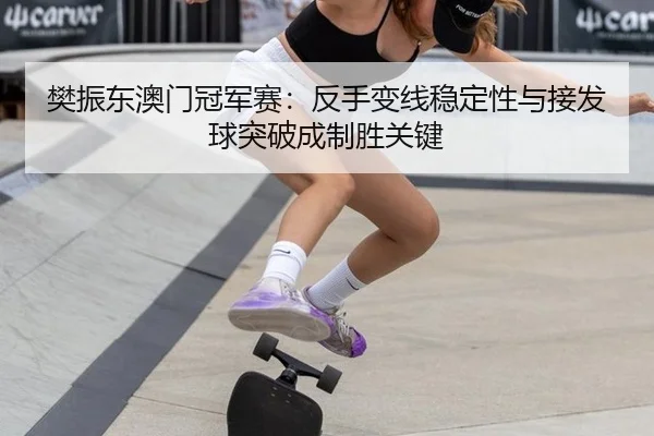 樊振东澳门冠军赛：反手变线稳定性与接发球突破成制胜关键